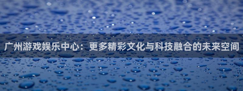 赢咖6耀世娱乐：广州游戏娱乐中心：更多精彩文化与科技融合的未