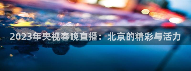 nba玩球直播手机在线直播：2023年央视春晚直播：北京的精彩与活力